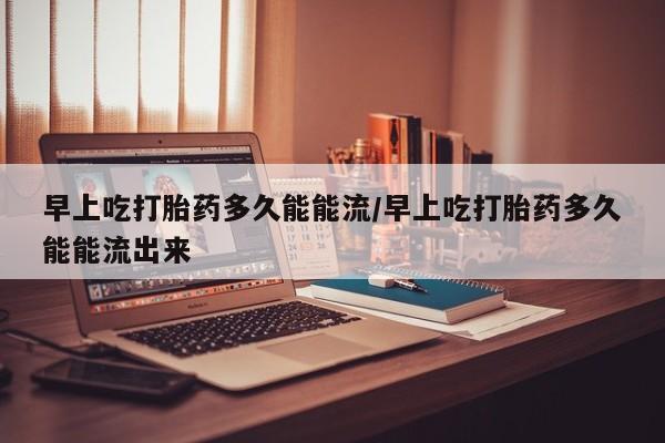 流产药网上怎么购买早上吃打胎药多久能能流/早上吃打胎药多久能能流出来