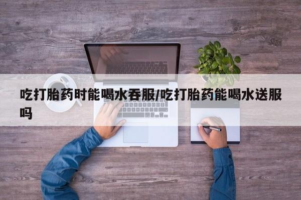 流产药网上怎么购买吃打胎药时能喝水吞服/吃打胎药能喝水送服吗