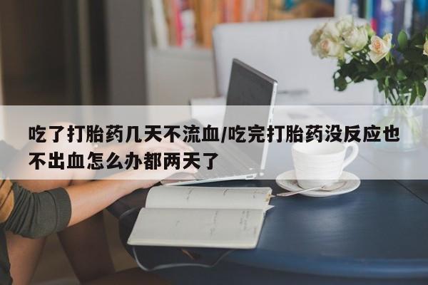 流产药网上怎么购买吃了打胎药几天不流血/吃完打胎药没反应也不出血怎么办都两天了