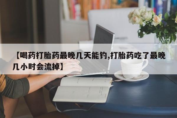 流产药网上怎么购买【喝药打胎药最晚几天能钓,打胎药吃了最晚几小时会流掉】