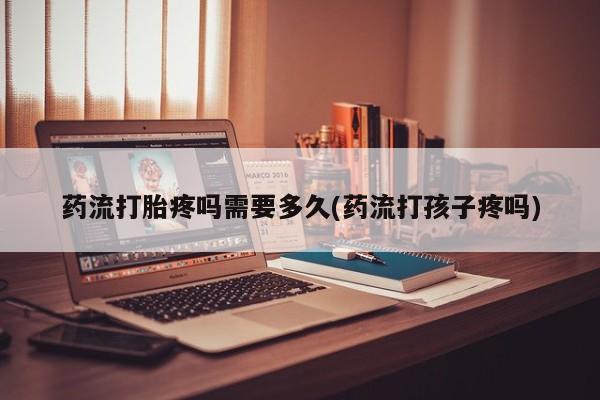 流产药网上怎么购买药流打胎疼吗需要多久(药流打孩子疼吗)
