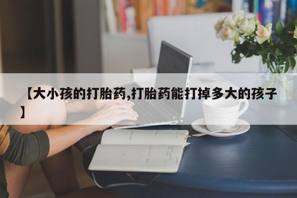 流产药网上怎么购买【大小孩的打胎药,打胎药能打掉多大的孩子】