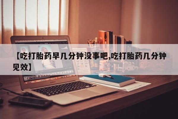 流产药网上怎么购买【吃打胎药早几分钟没事吧,吃打胎药几分钟见效】