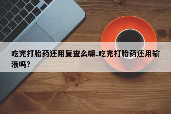 流产药网上怎么购买吃完打胎药还用复查么嘛.吃完打胎药还用输液吗？