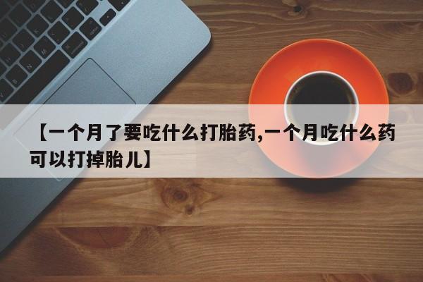 流产药网上怎么购买【一个月了要吃什么打胎药,一个月吃什么药可以打掉胎儿】