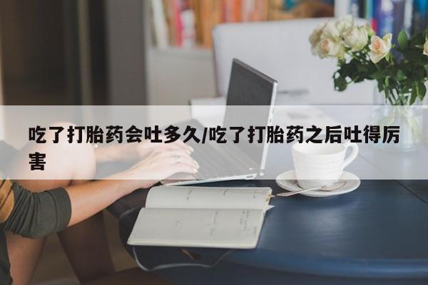 流产药网上怎么购买吃了打胎药会吐多久/吃了打胎药之后吐得厉害