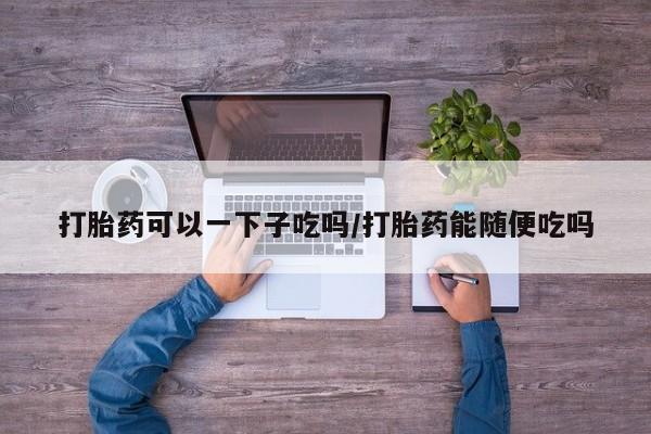 流产药网上怎么购买打胎药可以一下子吃吗/打胎药能随便吃吗