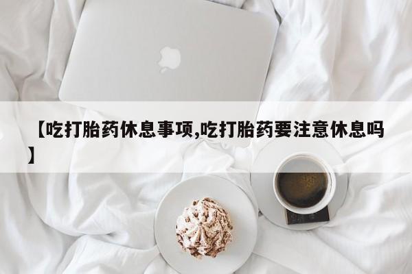 流产药网上怎么购买【吃打胎药休息事项,吃打胎药要注意休息吗】