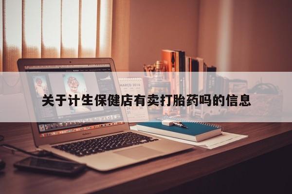 流产药网上怎么购买关于计生保健店有卖打胎药吗的信息