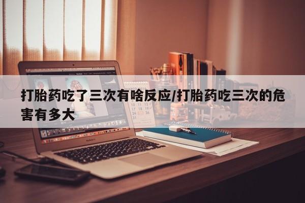 流产药网上怎么购买打胎药吃了三次有啥反应/打胎药吃三次的危害有多大