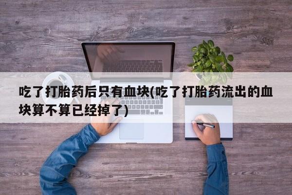 流产药网上怎么购买吃了打胎药后只有血块(吃了打胎药流出的血块算不算已经掉了)