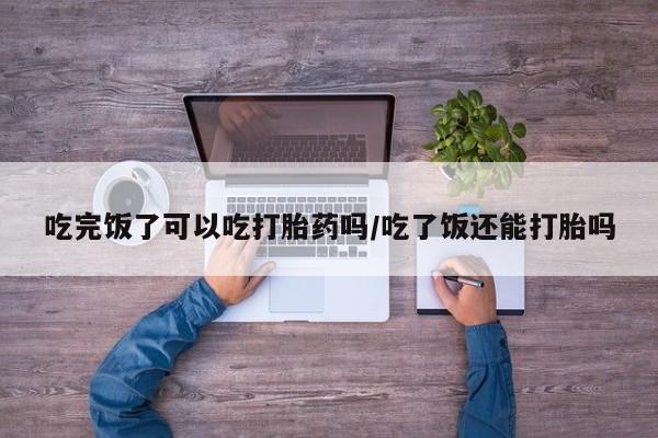 流产药网上怎么购买吃完饭了可以吃打胎药吗/吃了饭还能打胎吗
