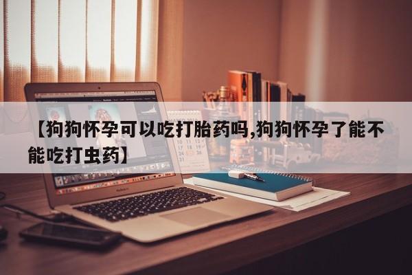 流产药网上怎么购买【狗狗怀孕可以吃打胎药吗,狗狗怀孕了能不能吃打虫药】