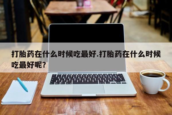 流产药网上怎么购买打胎药在什么时候吃最好.打胎药在什么时候吃最好呢？