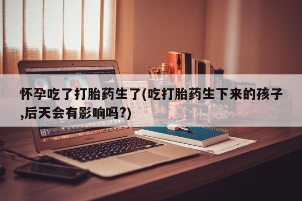 流产药网上怎么购买怀孕吃了打胎药生了(吃打胎药生下来的孩子,后天会有影响吗?)