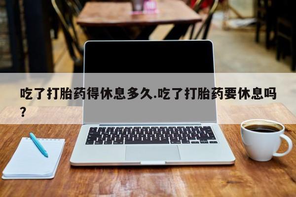流产药网上怎么购买吃了打胎药得休息多久.吃了打胎药要休息吗？