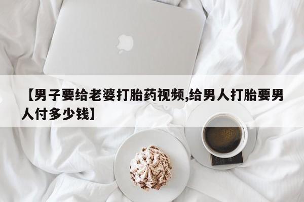 流产药网上怎么购买【男子要给老婆打胎药视频,给男人打胎要男人付多少钱】
