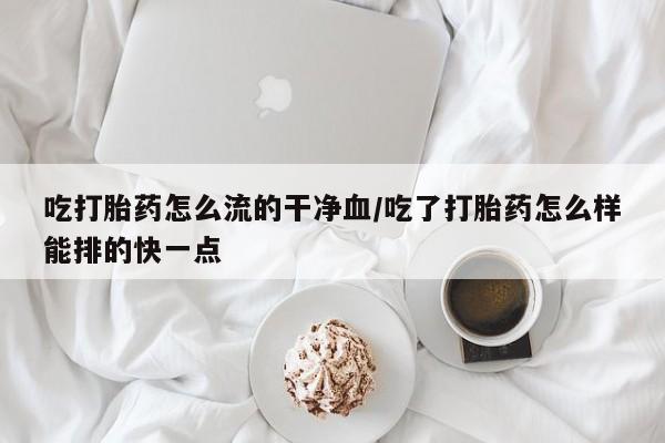 流产药网上怎么购买吃打胎药怎么流的干净血/吃了打胎药怎么样能排的快一点