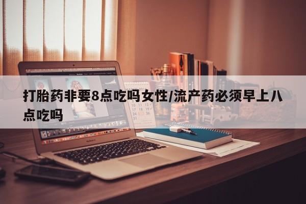 流产药网上怎么购买打胎药非要8点吃吗女性/流产药必须早上八点吃吗