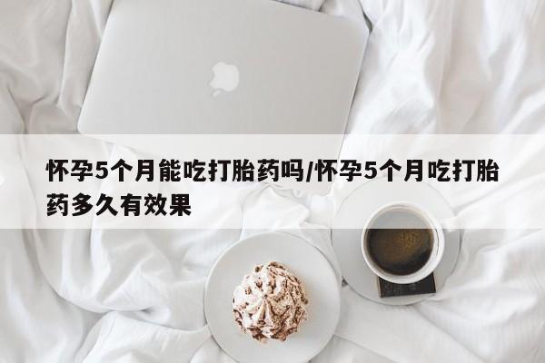 流产药网上怎么购买怀孕5个月能吃打胎药吗/怀孕5个月吃打胎药多久有效果