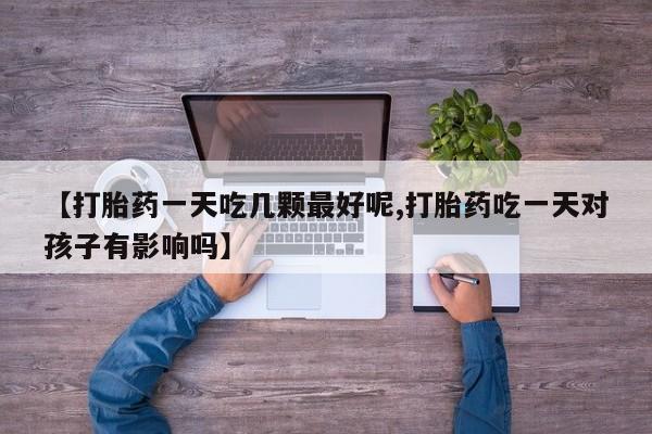 流产药网上怎么购买【打胎药一天吃几颗最好呢,打胎药吃一天对孩子有影响吗】