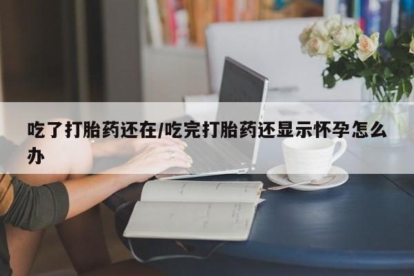 流产药网上怎么购买吃了打胎药还在/吃完打胎药还显示怀孕怎么办