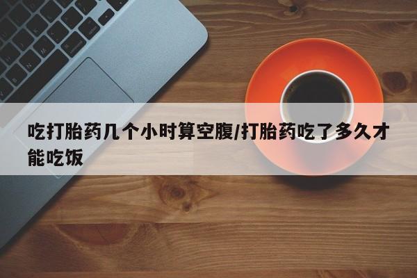 流产药网上怎么购买吃打胎药几个小时算空腹/打胎药吃了多久才能吃饭