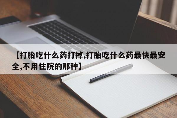 流产药网上怎么购买【打胎吃什么药打掉,打胎吃什么药最快最安全,不用住院的那种】