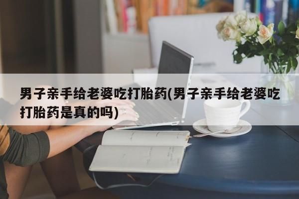 流产药网上怎么购买男子亲手给老婆吃打胎药(男子亲手给老婆吃打胎药是真的吗)