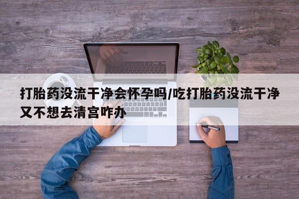 流产药网上怎么购买打胎药没流干净会怀孕吗/吃打胎药没流干净又不想去清宫咋办