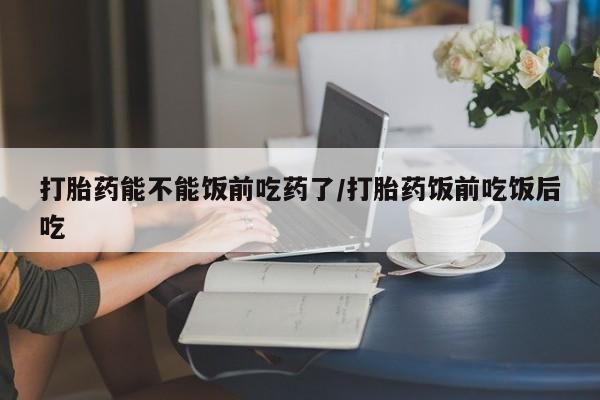 流产药网上怎么购买打胎药能不能饭前吃药了/打胎药饭前吃饭后吃