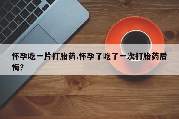 流产药网上怎么购买怀孕吃一片打胎药.怀孕了吃了一次打胎药后悔？