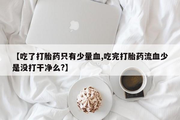流产药网上怎么购买【吃了打胎药只有少量血,吃完打胎药流血少是没打干净么?】