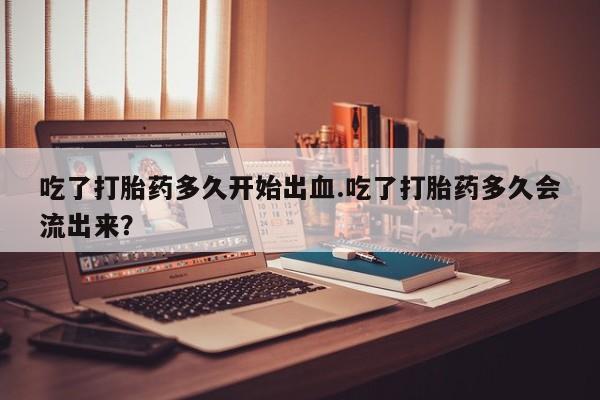 流产药网上怎么购买吃了打胎药多久开始出血.吃了打胎药多久会流出来？