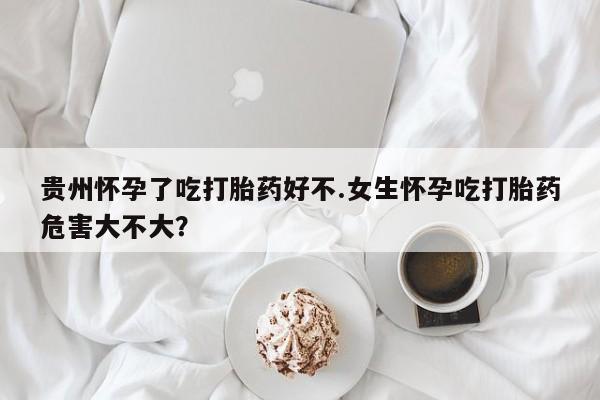 流产药网上怎么购买贵州怀孕了吃打胎药好不.女生怀孕吃打胎药危害大不大？