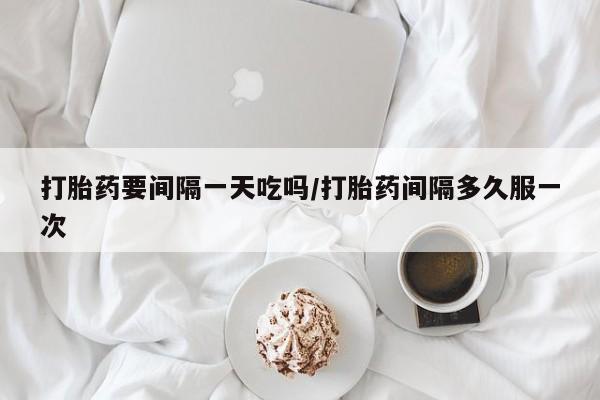 流产药网上怎么购买打胎药要间隔一天吃吗/打胎药间隔多久服一次
