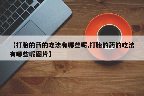 流产药网上怎么购买【打胎的药的吃法有哪些呢,打胎的药的吃法有哪些呢图片】