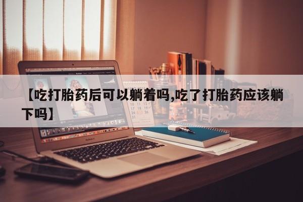 流产药网上怎么购买【吃打胎药后可以躺着吗,吃了打胎药应该躺下吗】