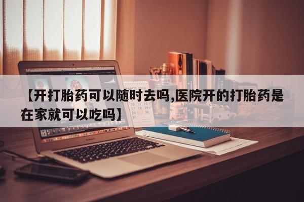 流产药网上怎么购买【开打胎药可以随时去吗,医院开的打胎药是在家就可以吃吗】