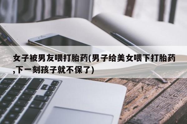 流产药网上怎么购买女子被男友喂打胎药(男子给美女喂下打胎药,下一刻孩子就不保了)