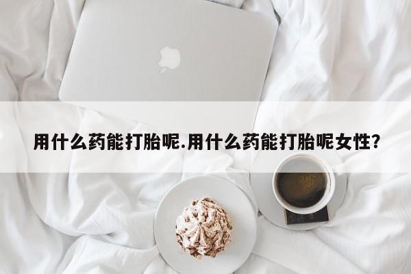 流产药网上怎么购买用什么药能打胎呢.用什么药能打胎呢女性？