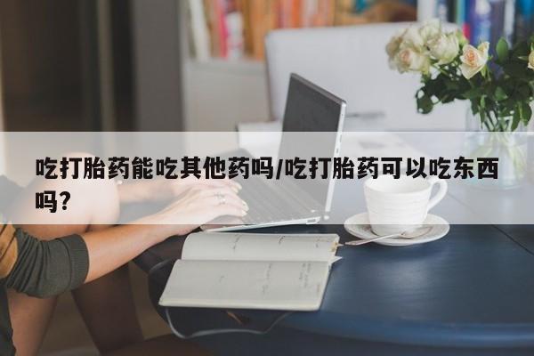 流产药网上怎么购买吃打胎药能吃其他药吗/吃打胎药可以吃东西吗?