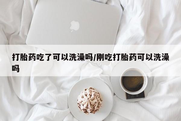 流产药网上怎么购买打胎药吃了可以洗澡吗/刚吃打胎药可以洗澡吗