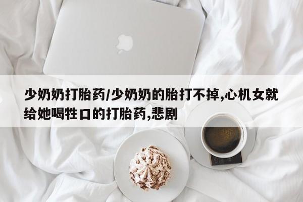 流产药网上怎么购买少奶奶打胎药/少奶奶的胎打不掉,心机女就给她喝牲口的打胎药,悲剧