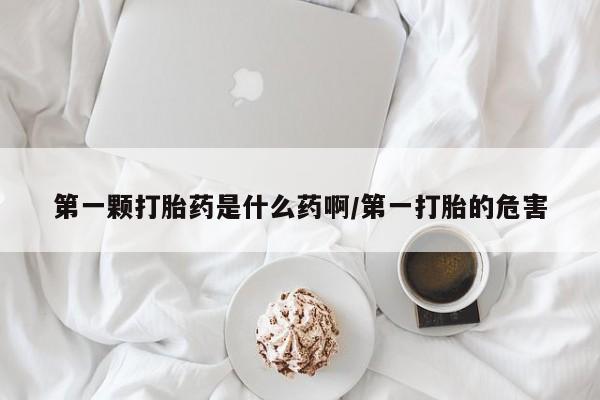 流产药网上怎么购买第一颗打胎药是什么药啊/第一打胎的危害