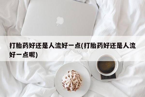 流产药网上怎么购买打胎药好还是人流好一点(打胎药好还是人流好一点呢)