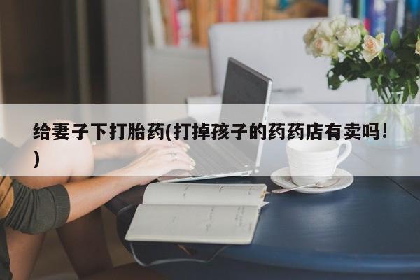 流产药网上怎么购买给妻子下打胎药(打掉孩子的药药店有卖吗!)