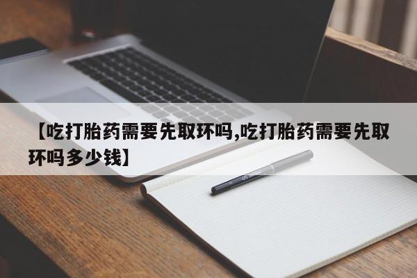 流产药网上怎么购买【吃打胎药需要先取环吗,吃打胎药需要先取环吗多少钱】