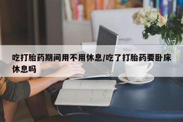 流产药网上怎么购买吃打胎药期间用不用休息/吃了打胎药要卧床休息吗