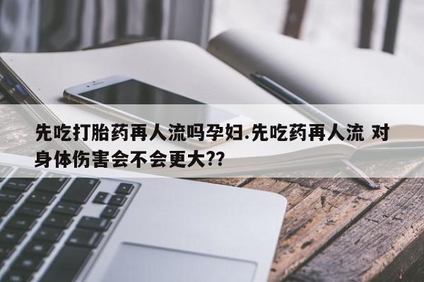 流产药网上怎么购买先吃打胎药再人流吗孕妇.先吃药再人流 对身体伤害会不会更大?？
